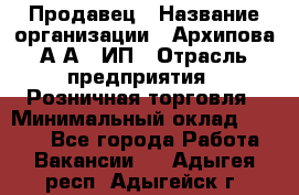 Продавец › Название организации ­ Архипова А.А., ИП › Отрасль предприятия ­ Розничная торговля › Минимальный оклад ­ 6 000 - Все города Работа » Вакансии   . Адыгея респ.,Адыгейск г.